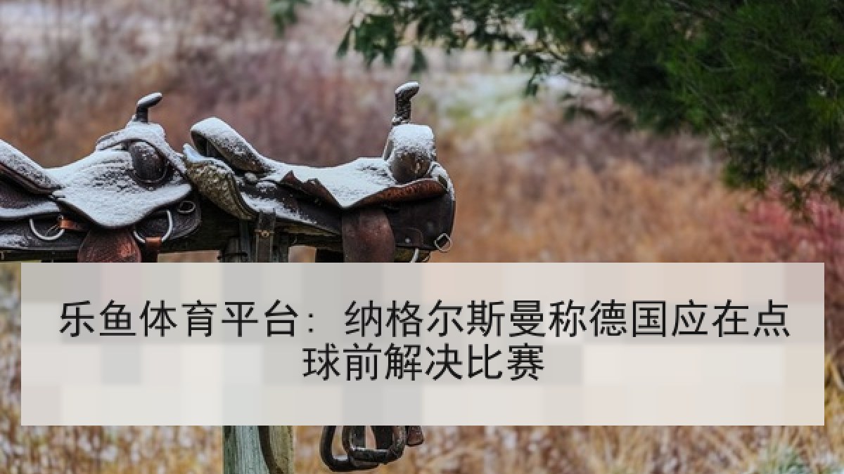 乐鱼体育平台: 纳格尔斯曼称德国应在点球前解决比赛 乐鱼体育平台: 纳格尔斯曼称德国应在点球前解决比赛