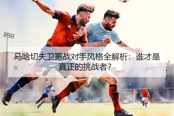 马哈切夫卫冕战对手风格全解析：谁才是真正的挑战者？
